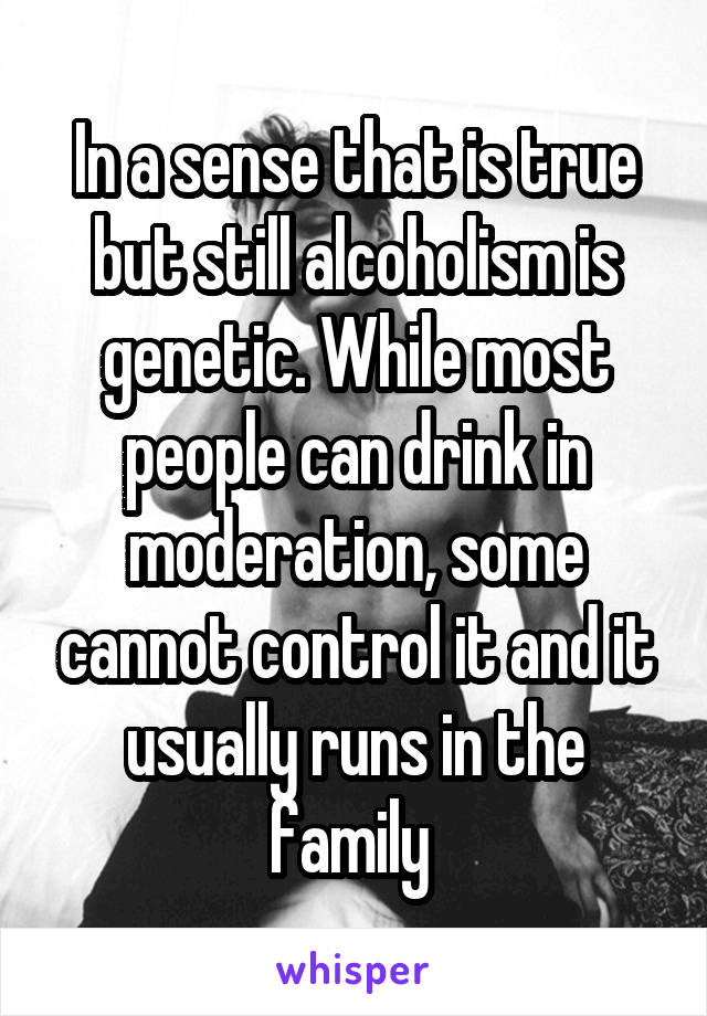 In a sense that is true but still alcoholism is genetic. While most people can drink in moderation, some cannot control it and it usually runs in the family 