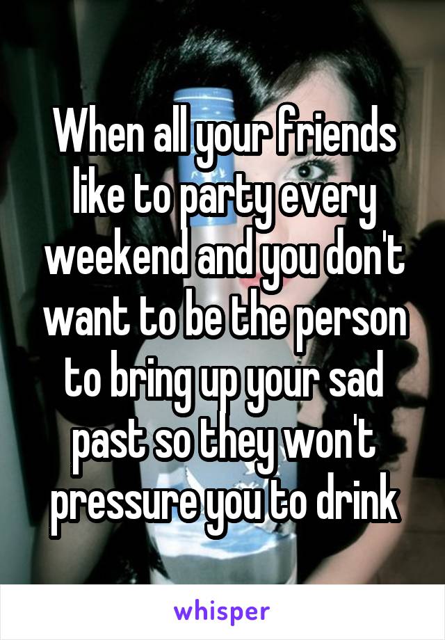 When all your friends like to party every weekend and you don't want to be the person to bring up your sad past so they won't pressure you to drink