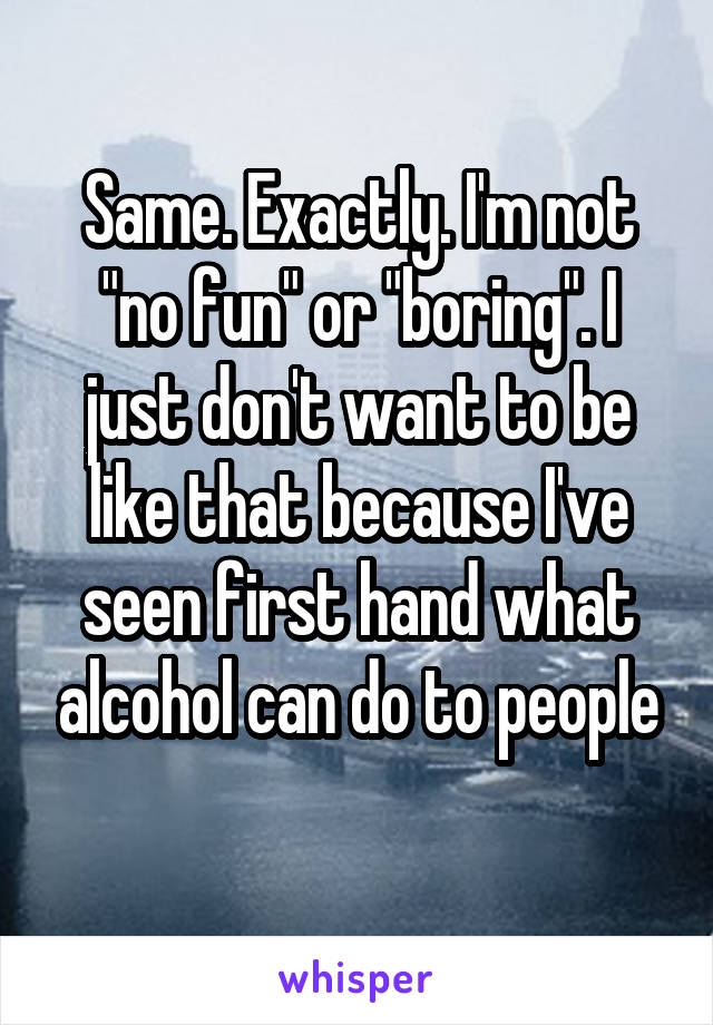 Same. Exactly. I'm not "no fun" or "boring". I just don't want to be like that because I've seen first hand what alcohol can do to people
