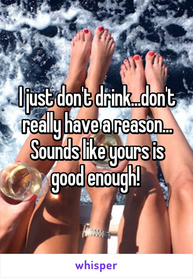 I just don't drink...don't really have a reason... Sounds like yours is good enough! 