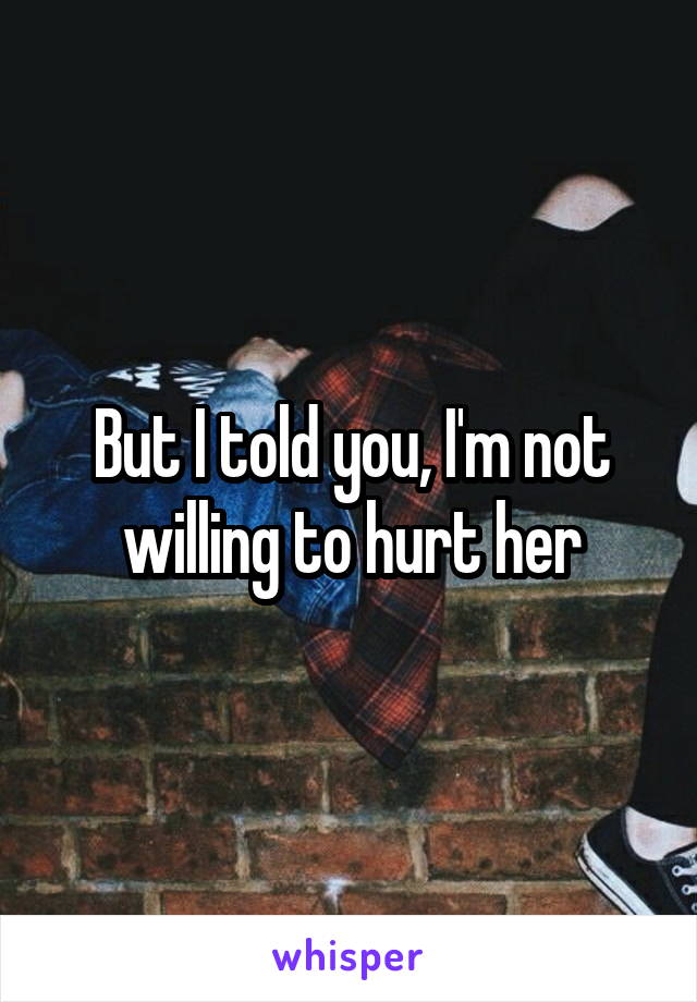 But I told you, I'm not willing to hurt her