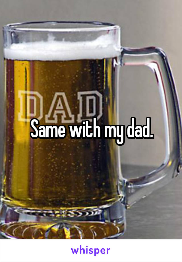 Same with my dad.