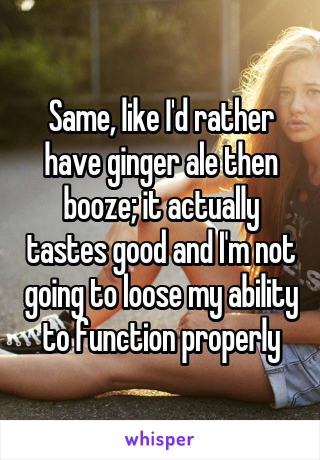 Same, like I'd rather have ginger ale then booze; it actually tastes good and I'm not going to loose my ability to function properly