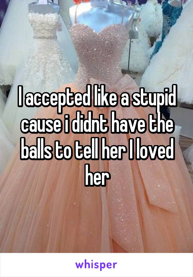 I accepted like a stupid cause i didnt have the balls to tell her I loved her