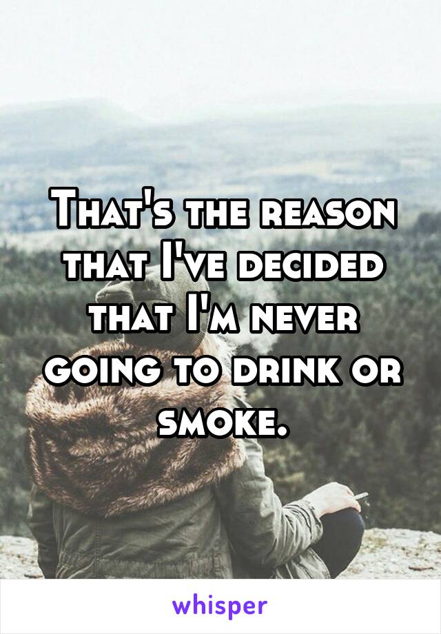 That's the reason that I've decided that I'm never going to drink or smoke.