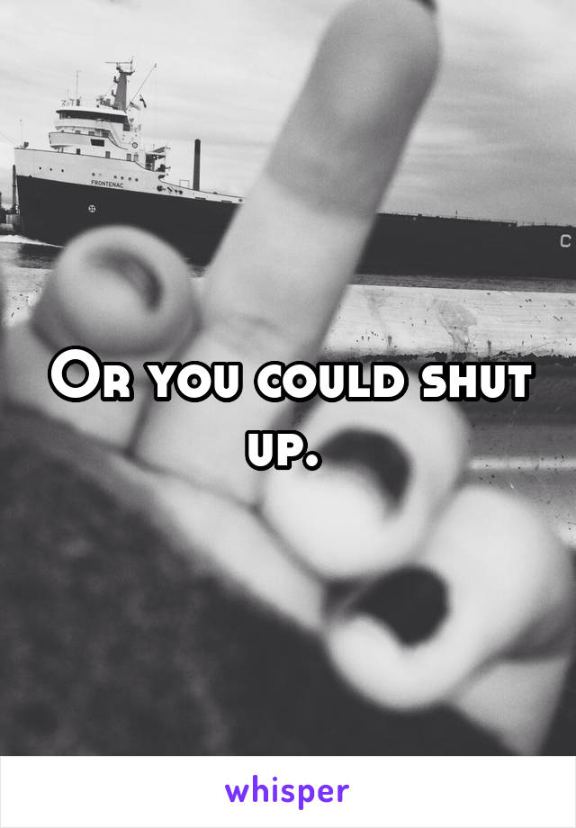 Or you could shut up. 