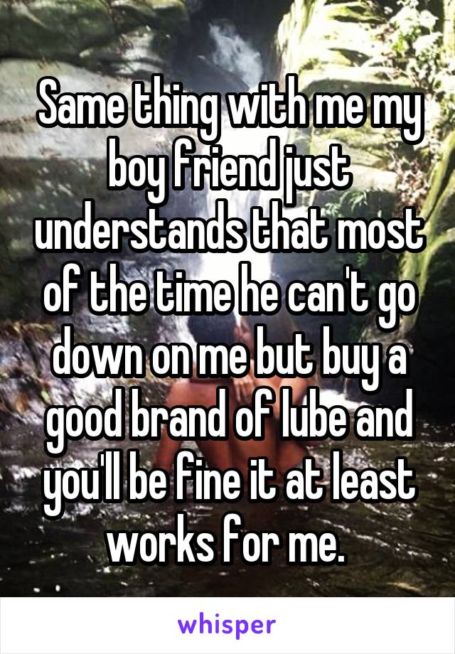 Same thing with me my boy friend just understands that most of the time he can't go down on me but buy a good brand of lube and you'll be fine it at least works for me. 