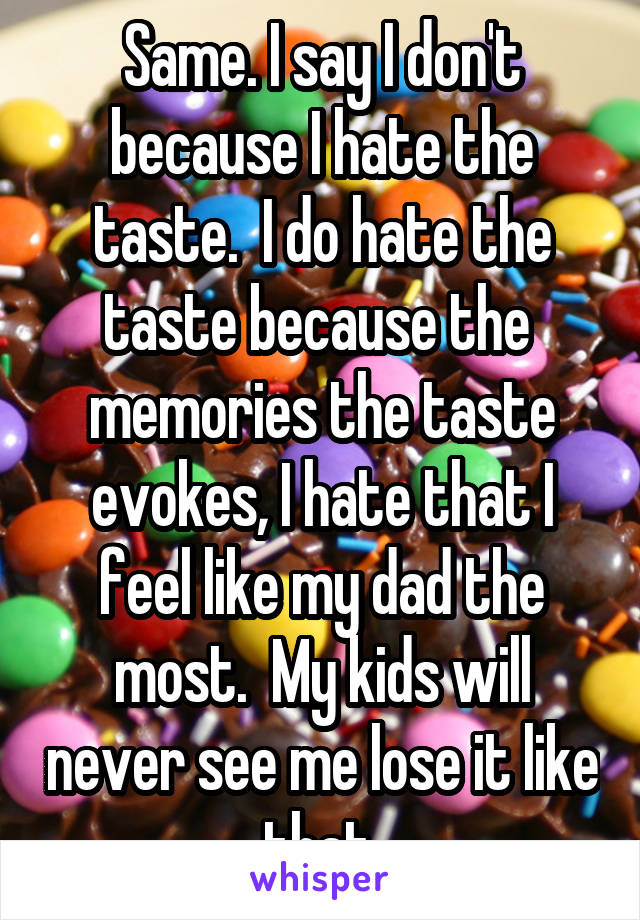 Same. I say I don't because I hate the taste.  I do hate the taste because the  memories the taste evokes, I hate that I feel like my dad the most.  My kids will never see me lose it like that.