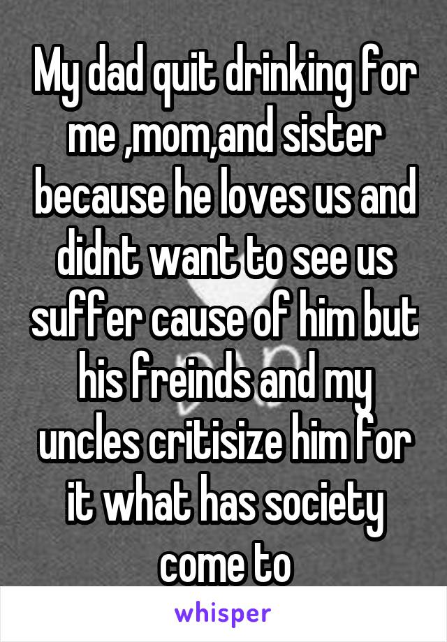 My dad quit drinking for me ,mom,and sister because he loves us and didnt want to see us suffer cause of him but his freinds and my uncles critisize him for it what has society come to