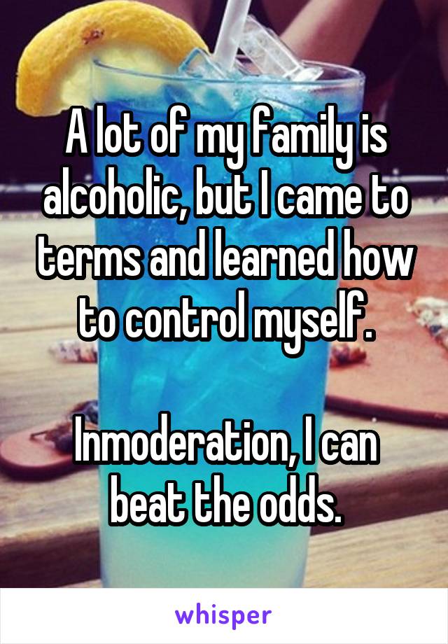 A lot of my family is alcoholic, but I came to terms and learned how to control myself.

Inmoderation, I can beat the odds.