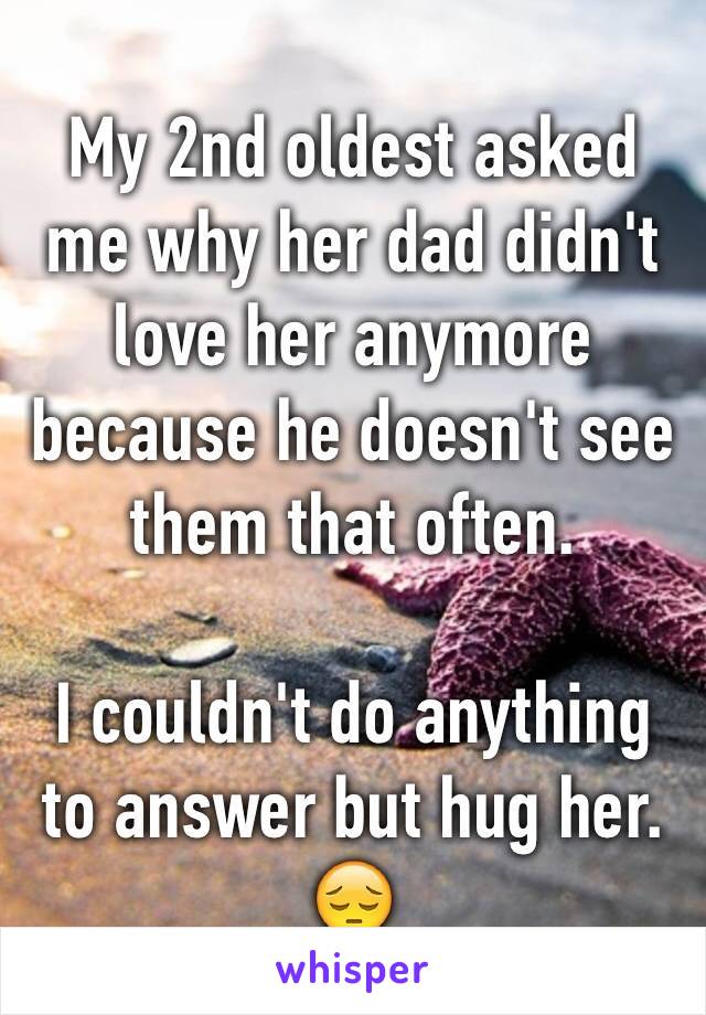 My 2nd oldest asked me why her dad didn't love her anymore because he doesn't see them that often. 

I couldn't do anything to answer but hug her. 😔