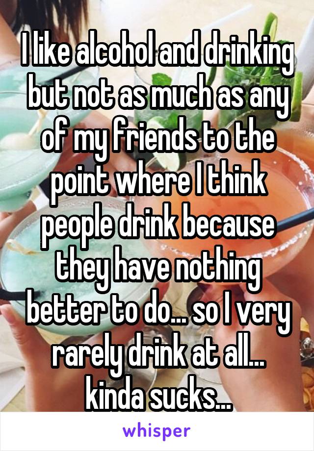 I like alcohol and drinking but not as much as any of my friends to the point where I think people drink because they have nothing better to do... so I very rarely drink at all... kinda sucks...