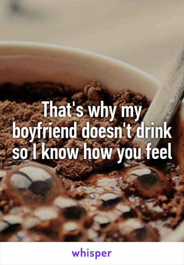 That's why my boyfriend doesn't drink so I know how you feel