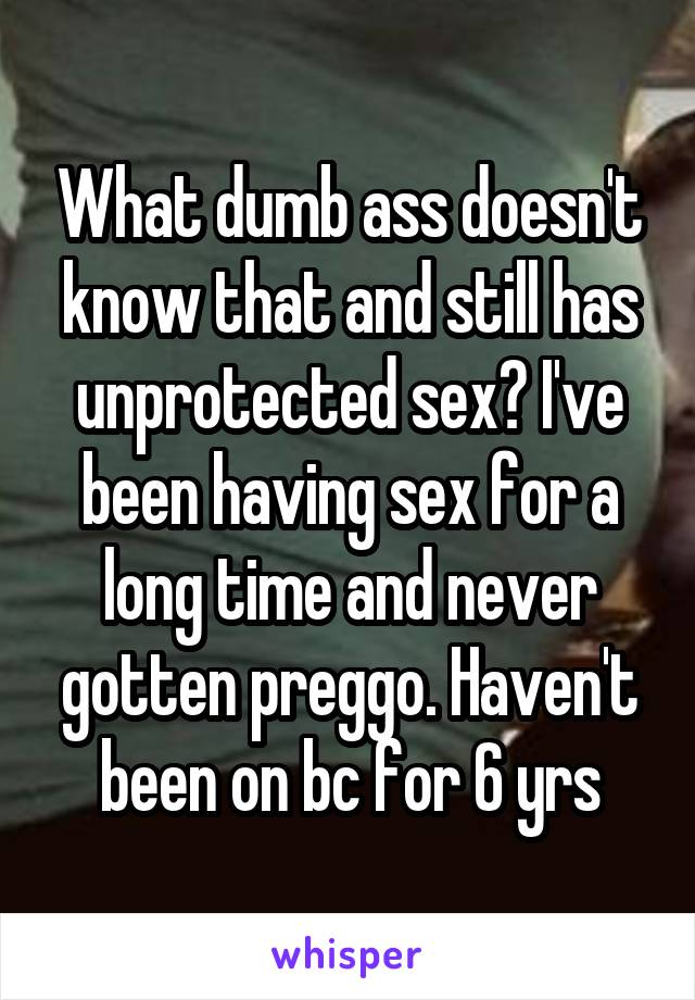 What dumb ass doesn't know that and still has unprotected sex? I've been having sex for a long time and never gotten preggo. Haven't been on bc for 6 yrs