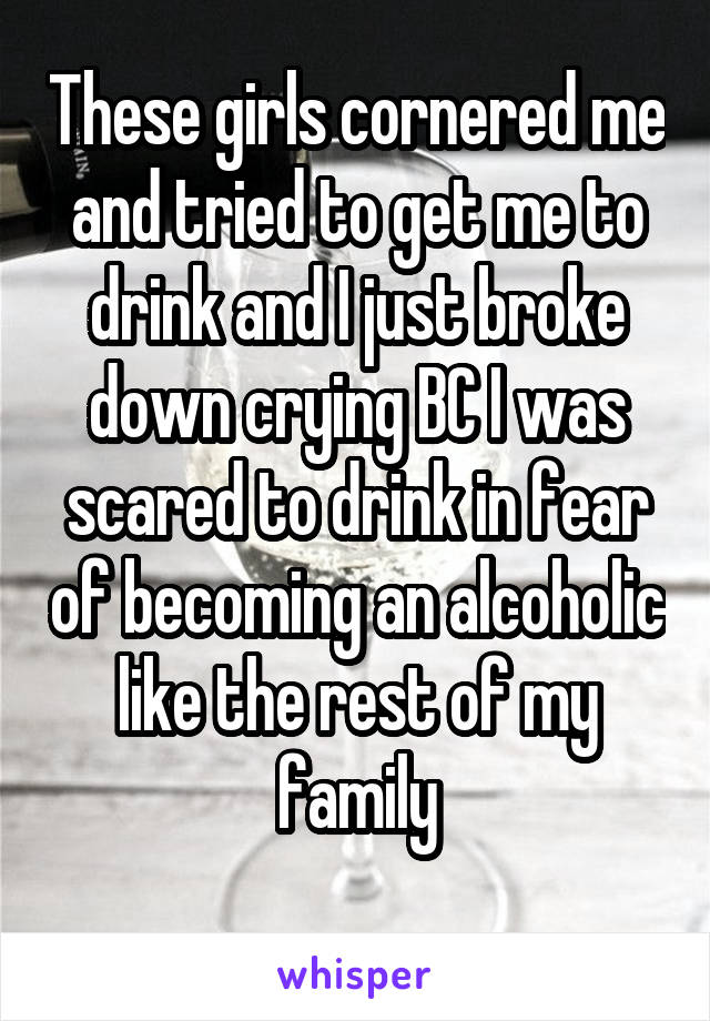 These girls cornered me and tried to get me to drink and I just broke down crying BC I was scared to drink in fear of becoming an alcoholic like the rest of my family
