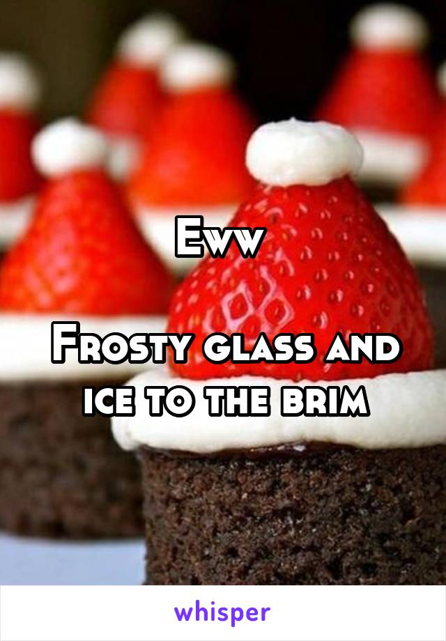 Eww 

Frosty glass and ice to the brim