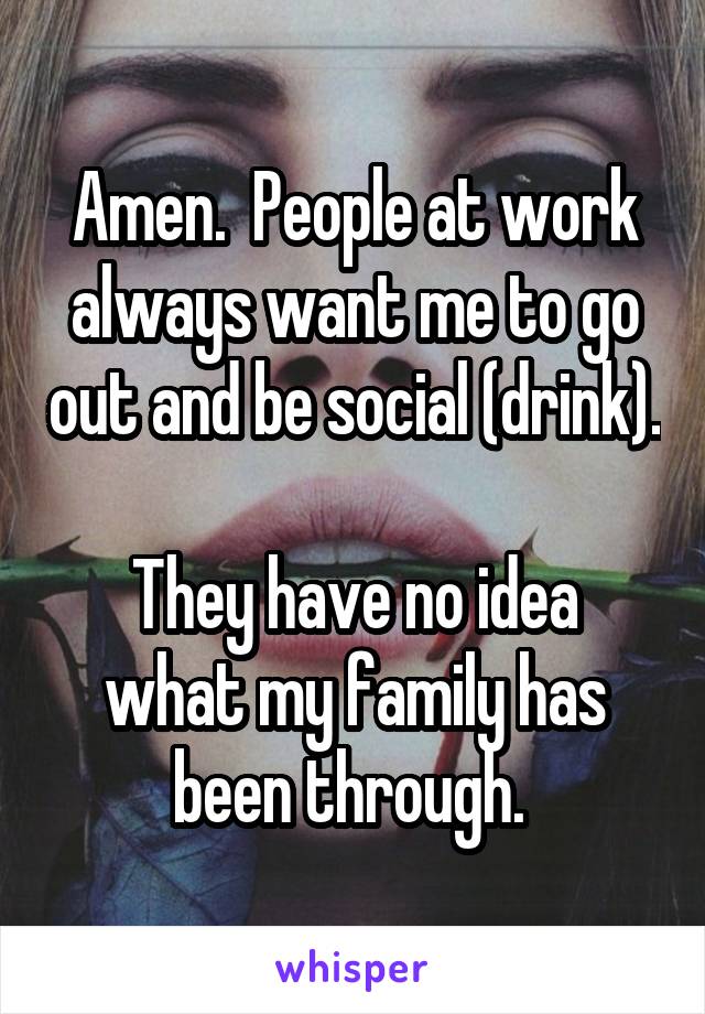 Amen.  People at work always want me to go out and be social (drink). 
They have no idea what my family has been through. 