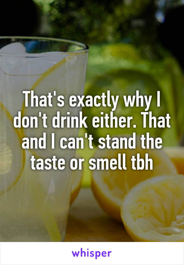 That's exactly why I don't drink either. That and I can't stand the taste or smell tbh