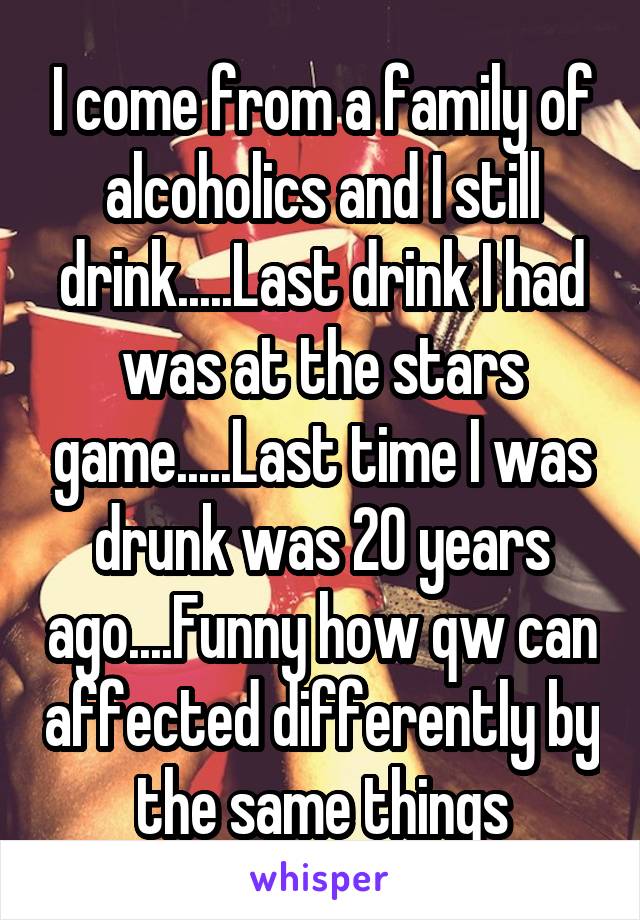 I come from a family of alcoholics and I still drink.....Last drink I had was at the stars game.....Last time I was drunk was 20 years ago....Funny how qw can affected differently by the same things