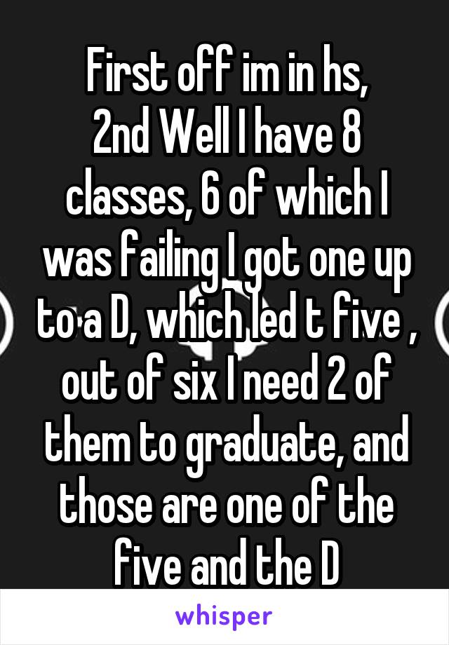 First off im in hs,
2nd Well I have 8 classes, 6 of which I was failing I got one up to a D, which led t five , out of six I need 2 of them to graduate, and those are one of the five and the D