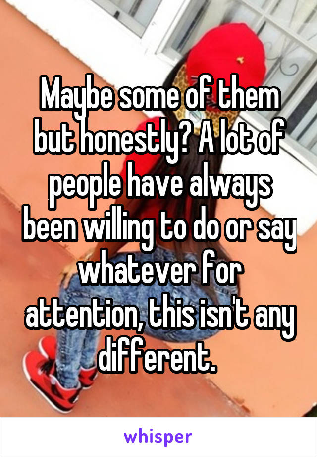 Maybe some of them but honestly? A lot of people have always been willing to do or say whatever for attention, this isn't any different. 