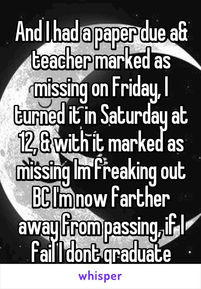 And I had a paper due a& teacher marked as missing on Friday, I turned it in Saturday at 12, & with it marked as missing Im freaking out BC I'm now farther away from passing, if I fail I dont graduate