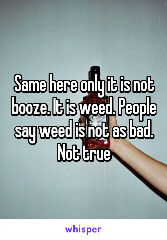 Same here only it is not booze. It is weed. People say weed is not as bad. Not true