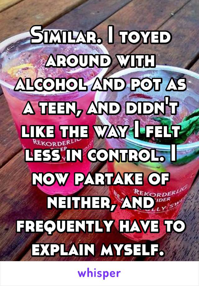 Similar. I toyed around with alcohol and pot as a teen, and didn't like the way I felt less in control. I now partake of neither, and frequently have to explain myself. 