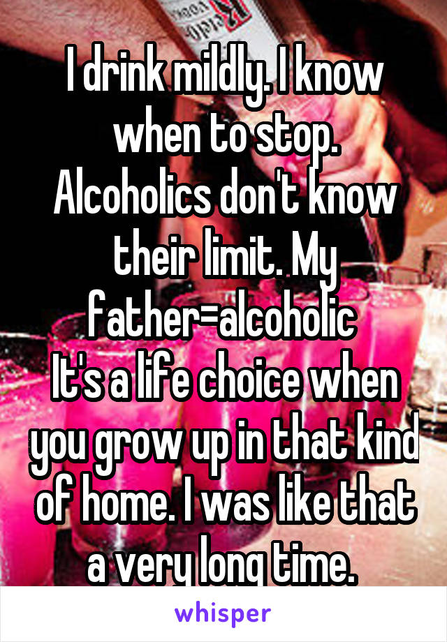 I drink mildly. I know when to stop. Alcoholics don't know their limit. My father=alcoholic 
It's a life choice when you grow up in that kind of home. I was like that a very long time. 