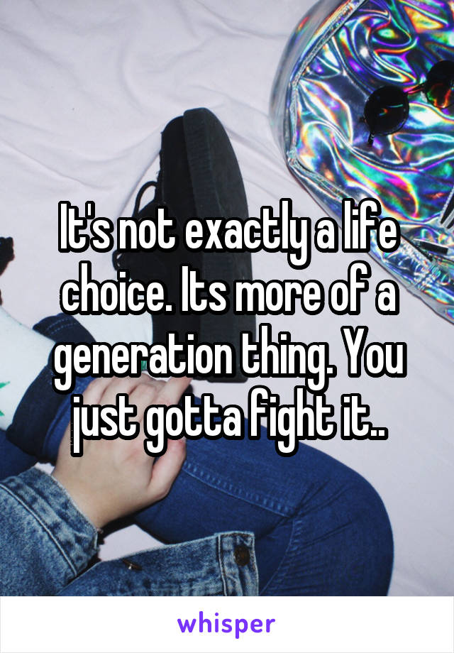 It's not exactly a life choice. Its more of a generation thing. You just gotta fight it..