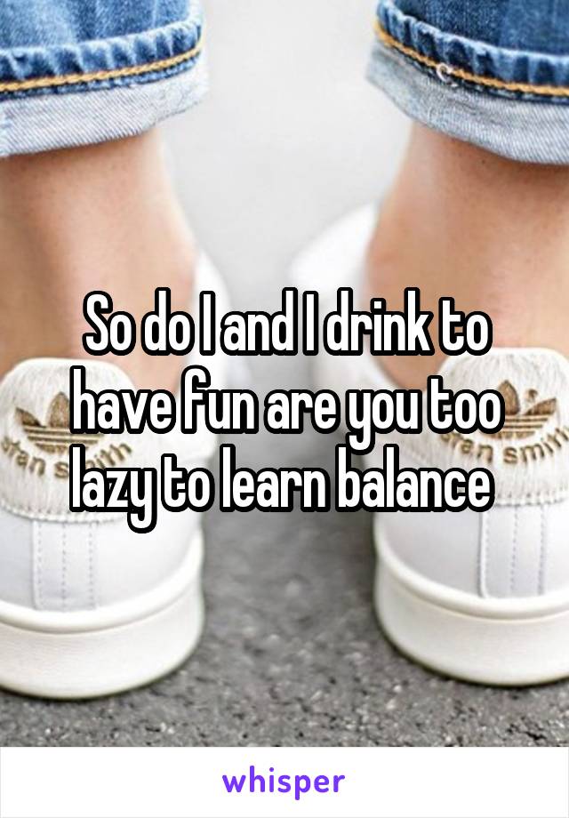 So do I and I drink to have fun are you too lazy to learn balance 