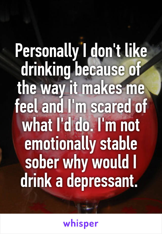 Personally I don't like drinking because of the way it makes me feel and I'm scared of what I'd do. I'm not emotionally stable sober why would I drink a depressant. 