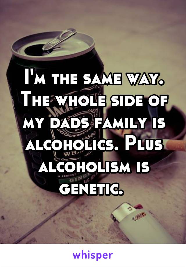 I'm the same way. The whole side of my dads family is alcoholics. Plus alcoholism is genetic. 