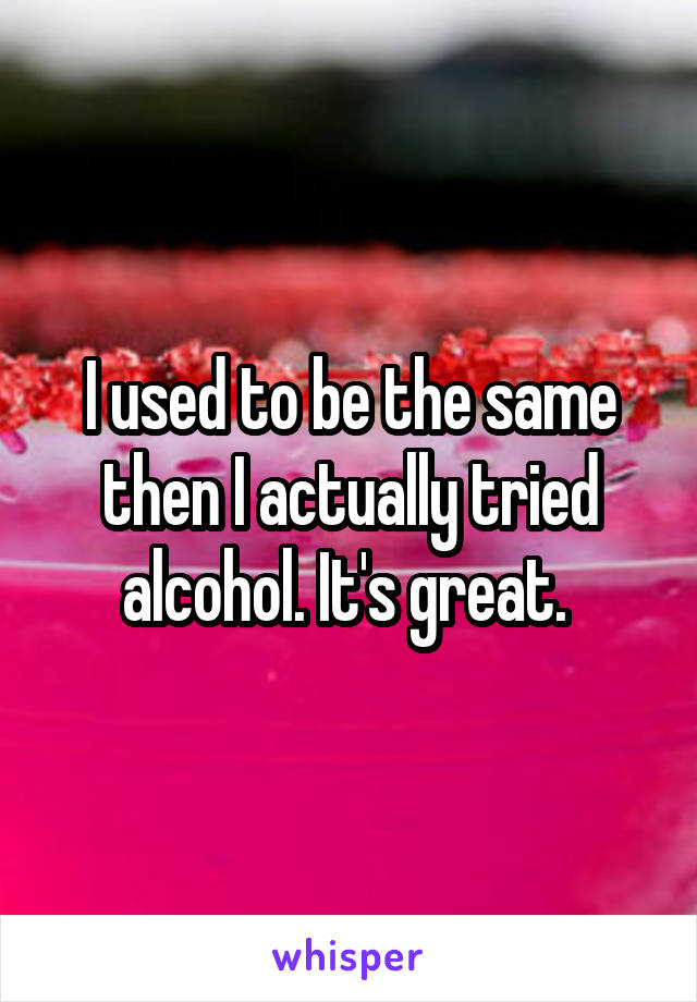 I used to be the same then I actually tried alcohol. It's great. 