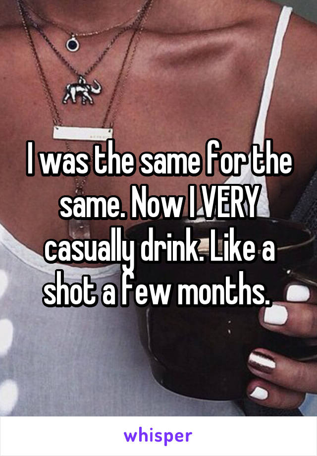 I was the same for the same. Now I VERY casually drink. Like a shot a few months. 