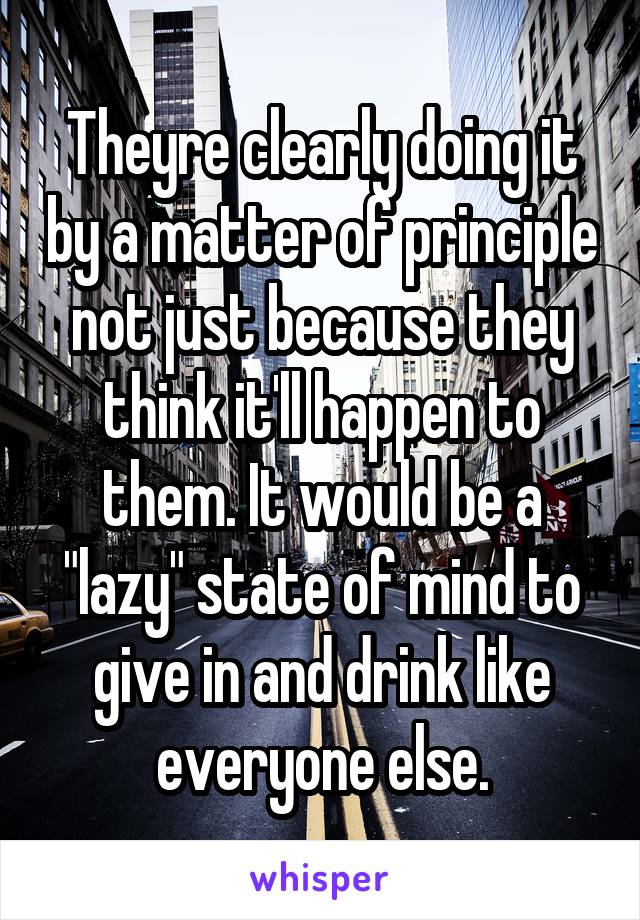 Theyre clearly doing it by a matter of principle not just because they think it'll happen to them. It would be a "lazy" state of mind to give in and drink like everyone else.