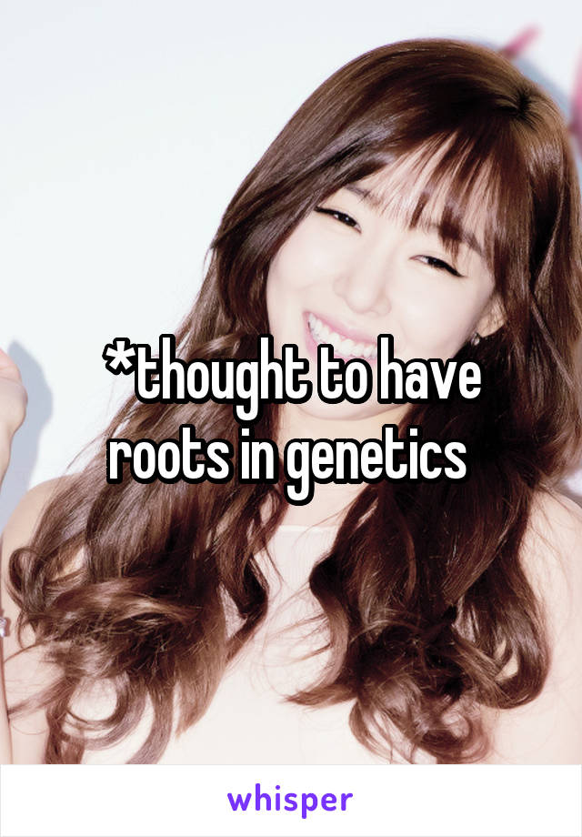 *thought to have roots in genetics 