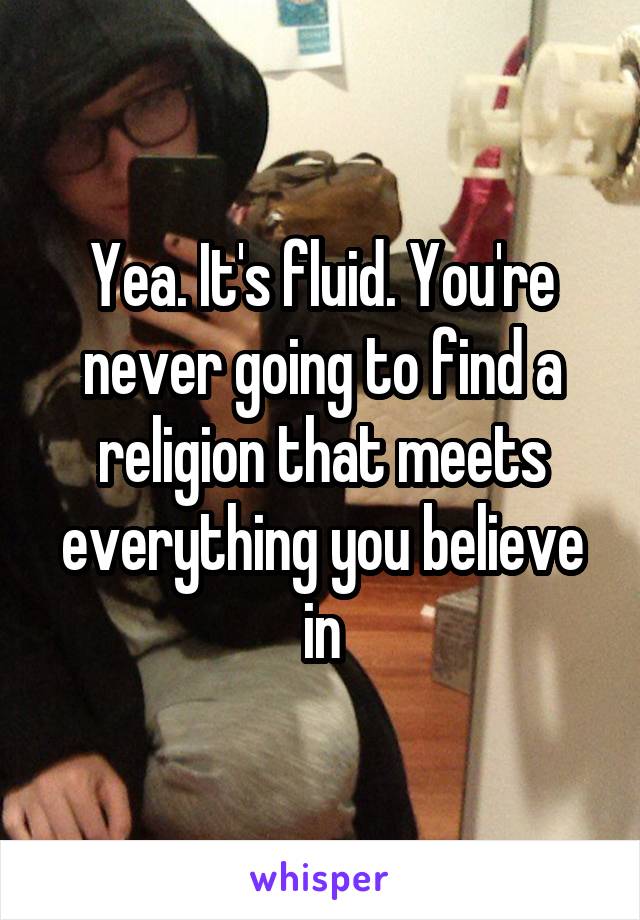 Yea. It's fluid. You're never going to find a religion that meets everything you believe in