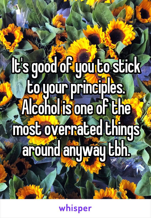 It's good of you to stick to your principles. Alcohol is one of the most overrated things around anyway tbh.