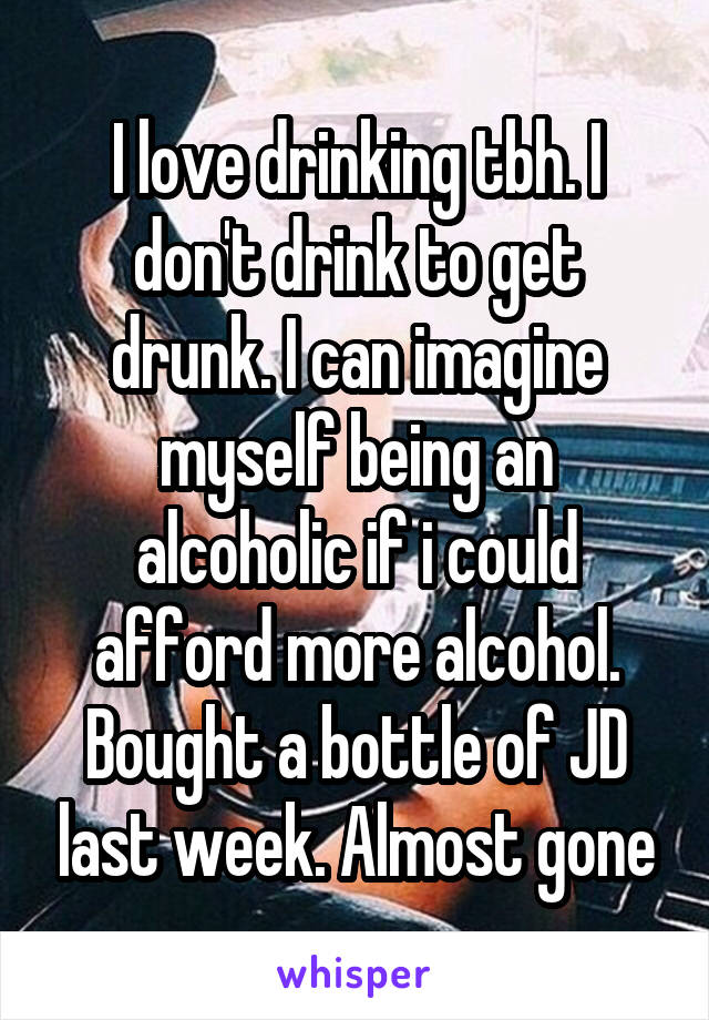 I love drinking tbh. I don't drink to get drunk. I can imagine myself being an alcoholic if i could afford more alcohol. Bought a bottle of JD last week. Almost gone