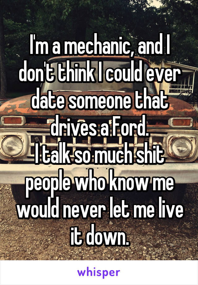 I'm a mechanic, and I don't think I could ever date someone that drives a Ford.
I talk so much shit people who know me would never let me live it down.
