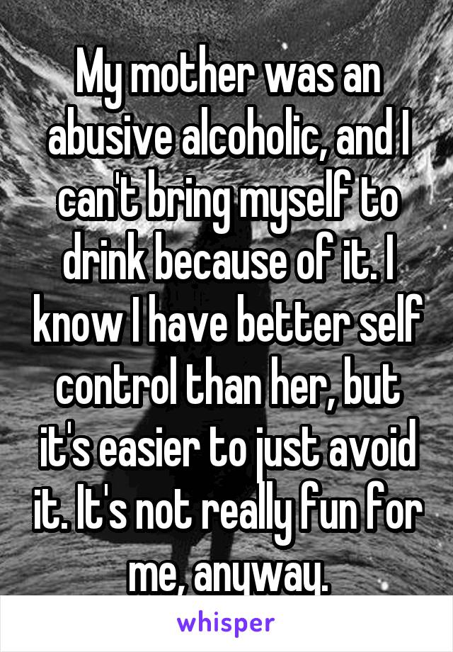 My mother was an abusive alcoholic, and I can't bring myself to drink because of it. I know I have better self control than her, but it's easier to just avoid it. It's not really fun for me, anyway.