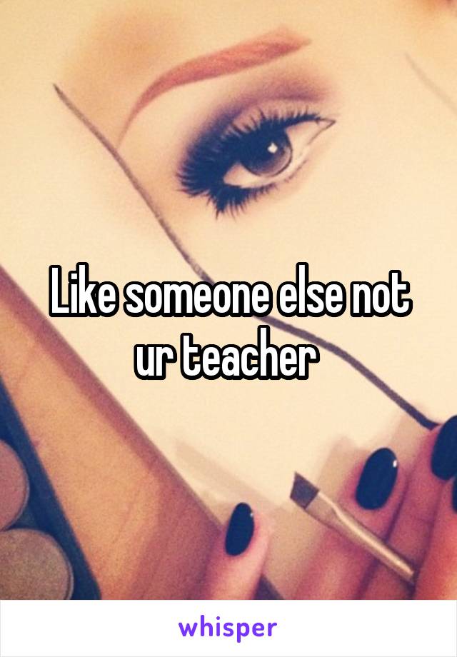 Like someone else not ur teacher 