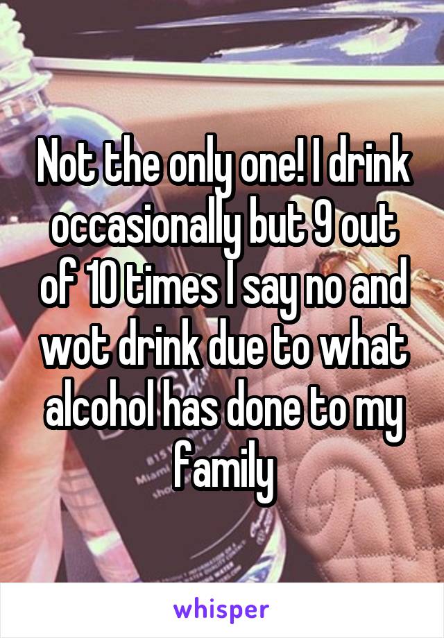 Not the only one! I drink occasionally but 9 out of 10 times I say no and wot drink due to what alcohol has done to my family