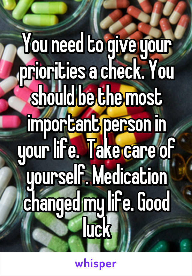 You need to give your priorities a check. You should be the most important person in your life.  Take care of yourself. Medication changed my life. Good luck