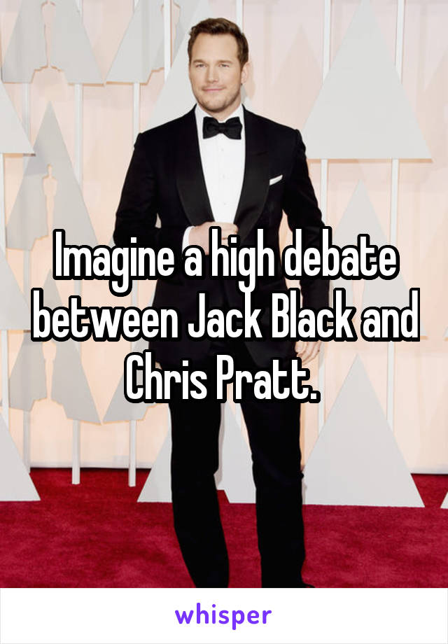 Imagine a high debate between Jack Black and Chris Pratt. 