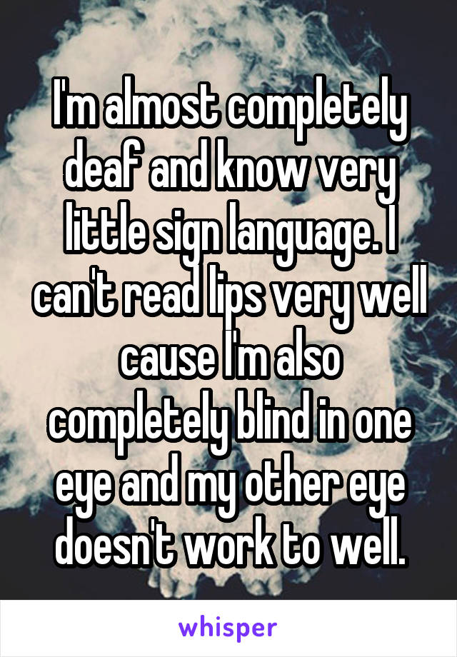 I'm almost completely deaf and know very little sign language. I can't read lips very well cause I'm also completely blind in one eye and my other eye doesn't work to well.