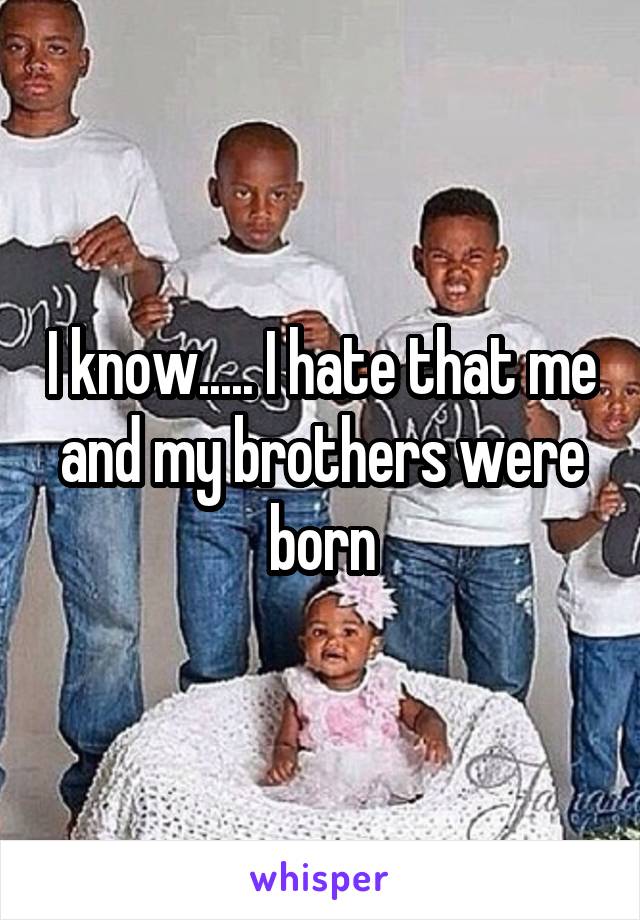 I know..... I hate that me and my brothers were born