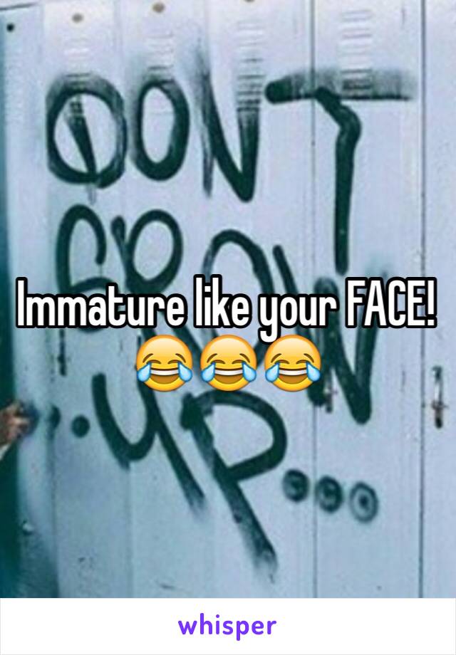 Immature like your FACE! 😂😂😂