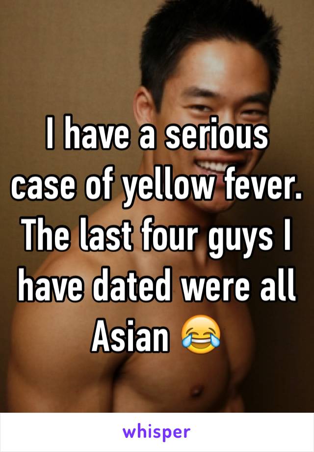 I have a serious case of yellow fever. The last four guys I have dated were all Asian 😂